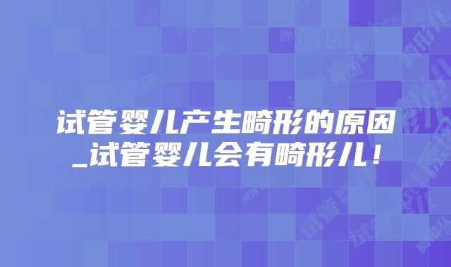 试管婴儿产生畸形的原因_试管婴儿会有畸形儿！