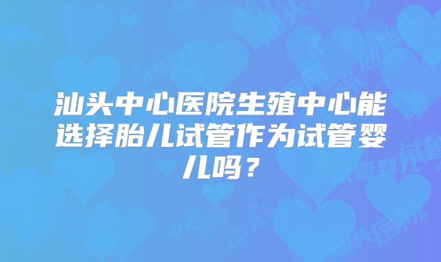 汕头中心医院生殖中心能选择胎儿试管作为试管婴儿吗?