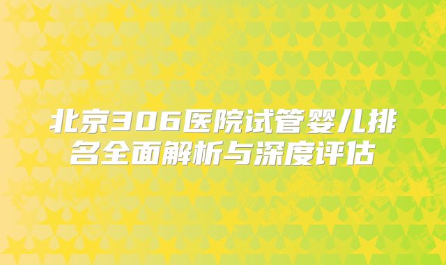 北京306医院试管婴儿排名全面解析与深度评估