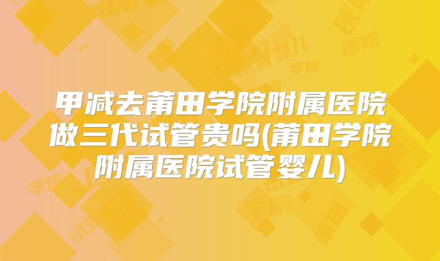 甲减去莆田学院附属医院做三代试管贵吗(莆田学院附属医院试管婴儿)