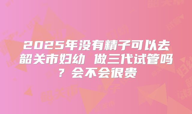 2025年没有精子可以去韶关市妇幼 做三代试管吗？会不会很贵