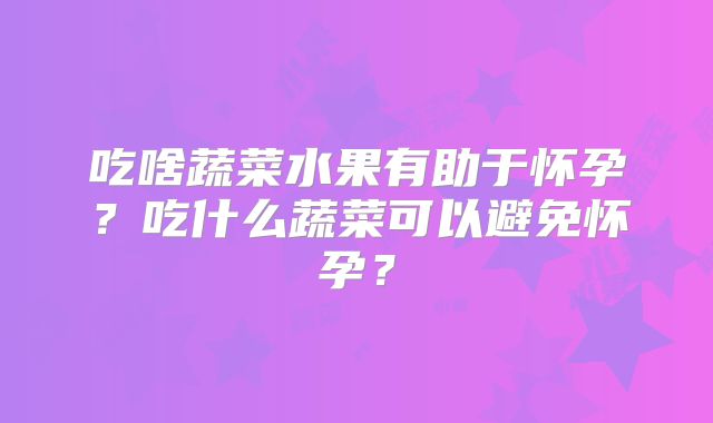 吃啥蔬菜水果有助于怀孕?吃什么蔬菜可以避免怀孕?