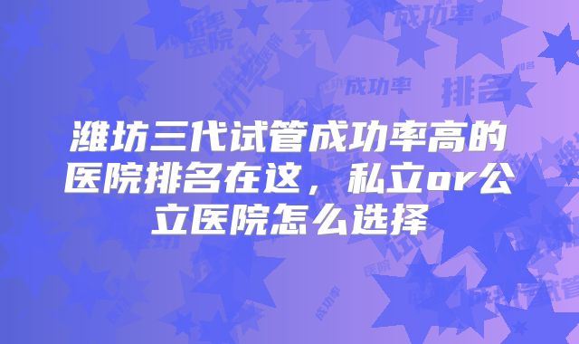 潍坊三代试管成功率高的医院排名在这，私立or公立医院怎么选择