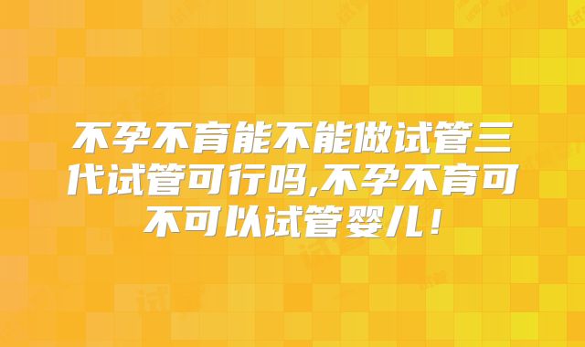 不孕不育能不能做试管三代试管可行吗,不孕不育可不可以试管婴儿!