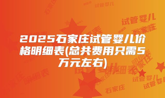 2025石家庄试管婴儿价格明细表(总共费用只需5万元左右)