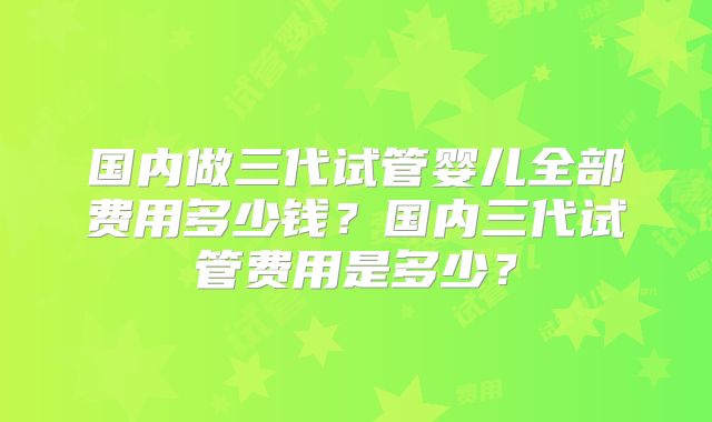 国内做三代试管婴儿全部费用多少钱？国内三代试管费用是多少？