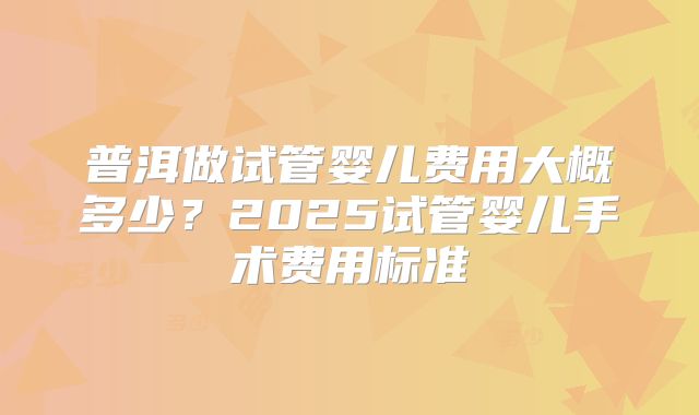 普洱做试管婴儿费用大概多少？2025试管婴儿手术费用标准