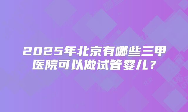 2025年北京有哪些三甲医院可以做试管婴儿？