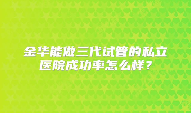 金华能做三代试管的私立医院成功率怎么样？