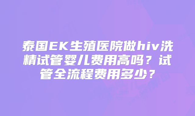 泰国EK生殖医院做hiv洗精试管婴儿费用高吗？试管全流程费用多少？