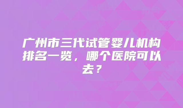 广州市三代试管婴儿机构排名一览，哪个医院可以去？