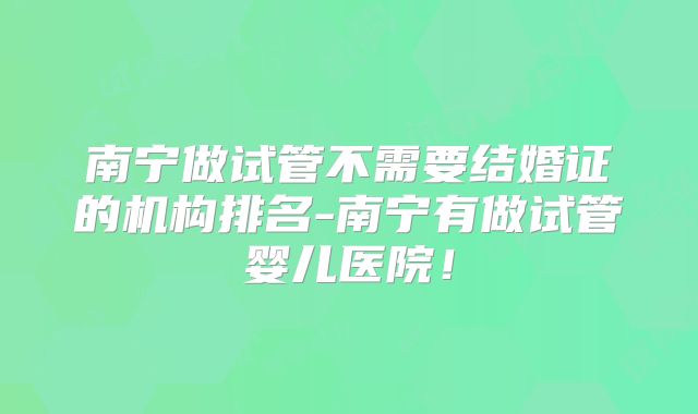 南宁做试管不需要结婚证的机构排名-南宁有做试管婴儿医院!