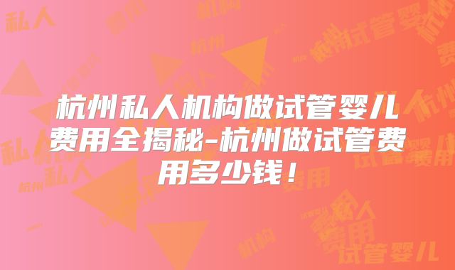 杭州私人机构做试管婴儿费用全揭秘-杭州做试管费用多少钱!