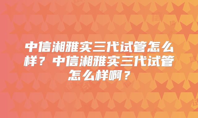中信湘雅实三代试管怎么样？中信湘雅实三代试管怎么样啊？
