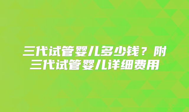 三代试管婴儿多少钱？附三代试管婴儿详细费用