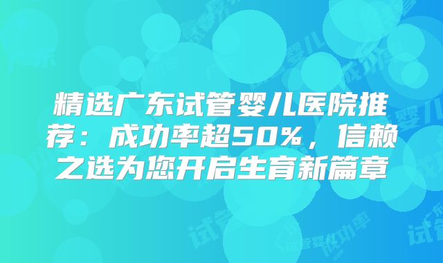 精选广东试管婴儿医院推荐：成功率超50%，信赖之选为您开启生育新篇章