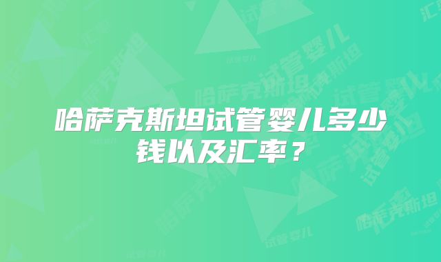 哈萨克斯坦试管婴儿多少钱以及汇率？