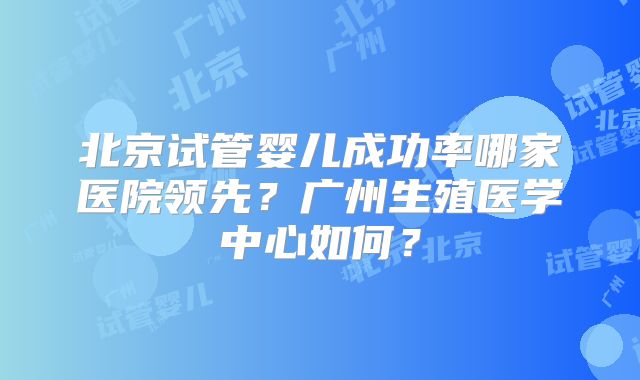 北京试管婴儿成功率哪家医院领先？广州生殖医学中心如何？