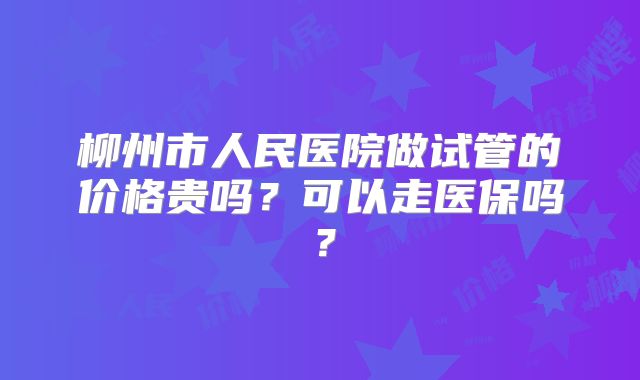 柳州市人民医院做试管的价格贵吗?可以走医保吗?