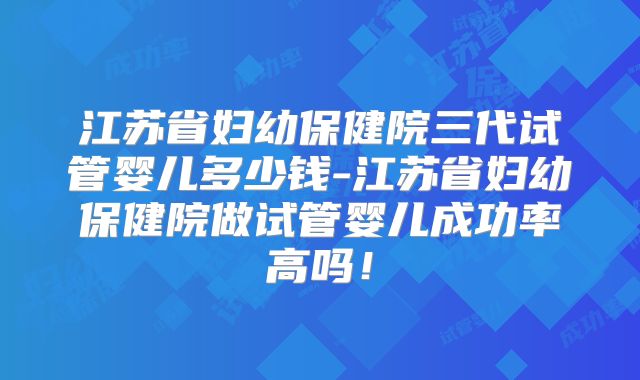江苏省妇幼保健院三代试管婴儿多少钱-江苏省妇幼保健院做试管婴儿成功率高吗！
