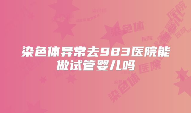 染色体异常去983医院能做试管婴儿吗