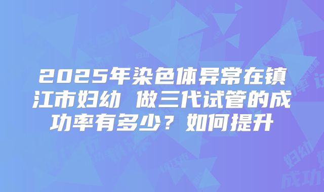 2025年染色体异常在镇江市妇幼 做三代试管的成功率有多少?如何提升