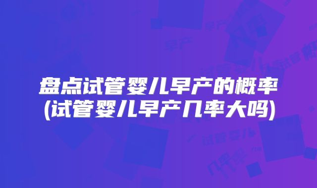 盘点试管婴儿早产的概率(试管婴儿早产几率大吗)