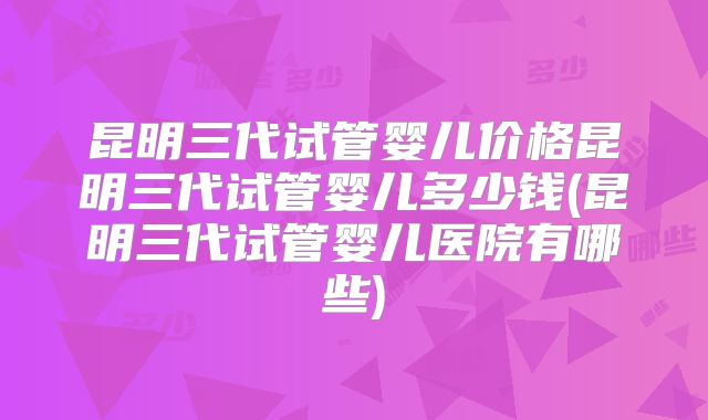 昆明三代试管婴儿价格昆明三代试管婴儿多少钱(昆明三代试管婴儿医院有哪些)