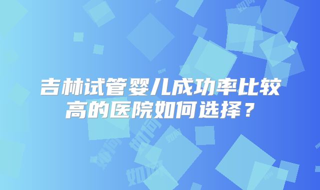 吉林试管婴儿成功率比较高的医院如何选择?