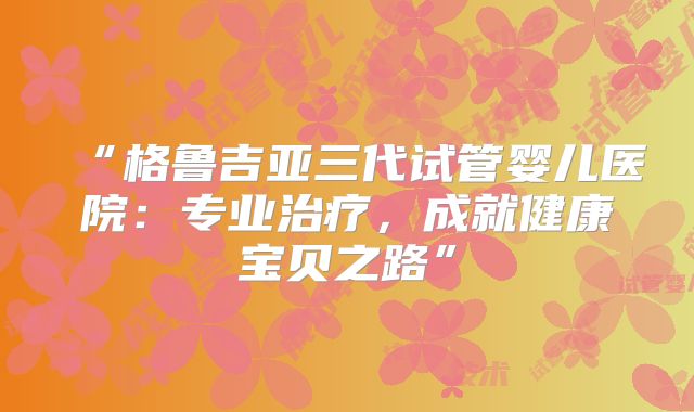 “格鲁吉亚三代试管婴儿医院：专业治疗，成就健康宝贝之路”