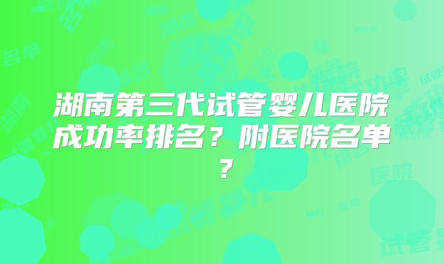 湖南第三代试管婴儿医院成功率排名？附医院名单？
