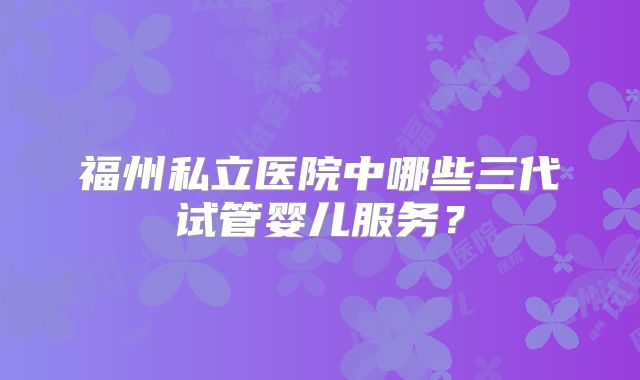 福州私立医院中哪些三代试管婴儿服务？