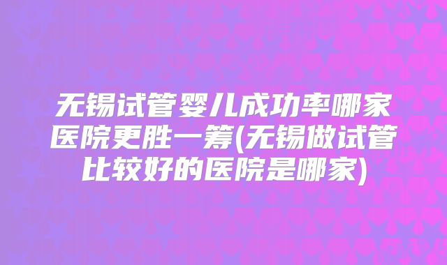 无锡试管婴儿成功率哪家医院更胜一筹(无锡做试管比较好的医院是哪家)