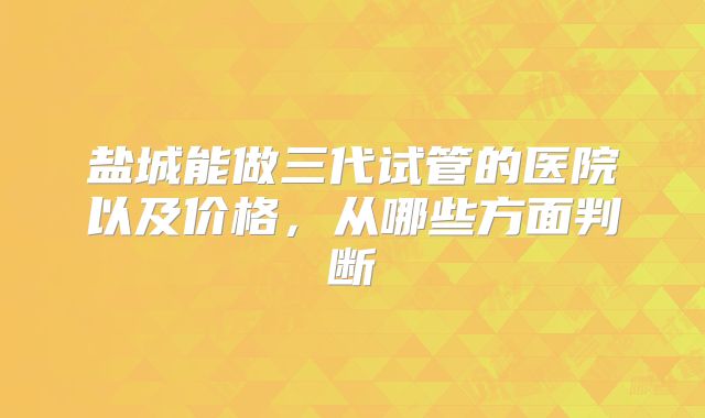 盐城能做三代试管的医院以及价格，从哪些方面判断