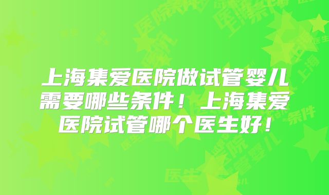 上海集爱医院做试管婴儿需要哪些条件！上海集爱医院试管哪个医生好！
