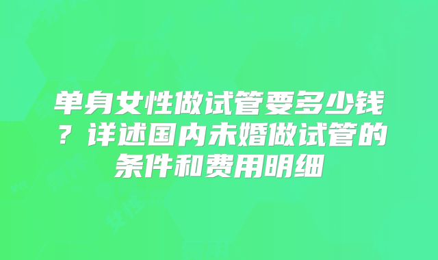 单身女性做试管要多少钱？详述国内未婚做试管的条件和费用明细