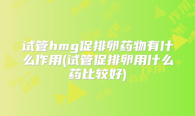 试管hmg促排卵药物有什么作用(试管促排卵用什么药比较好)