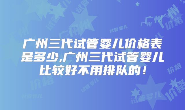广州三代试管婴儿价格表是多少,广州三代试管婴儿比较好不用排队的！
