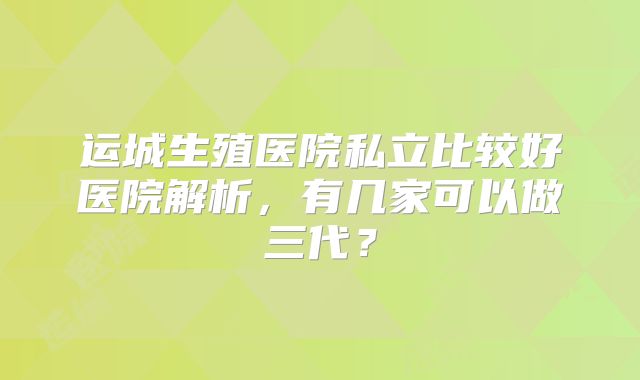 运城生殖医院私立比较好医院解析，有几家可以做三代？