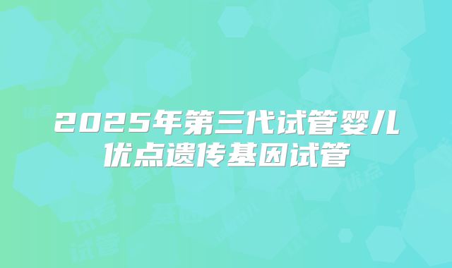 2025年第三代试管婴儿优点遗传基因试管