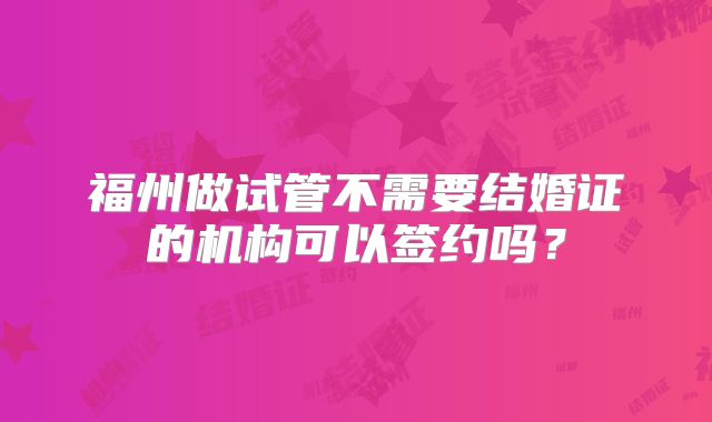 福州做试管不需要结婚证的机构可以签约吗？