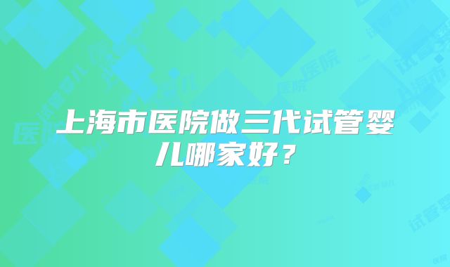 上海市医院做三代试管婴儿哪家好?