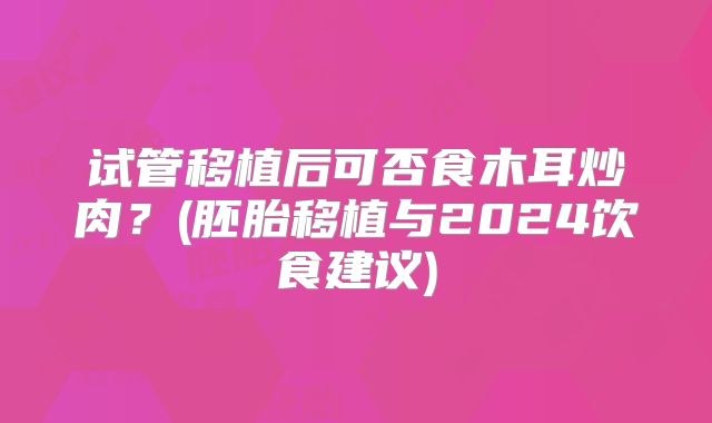 试管移植后可否食木耳炒肉?(胚胎移植与2024饮食建议)