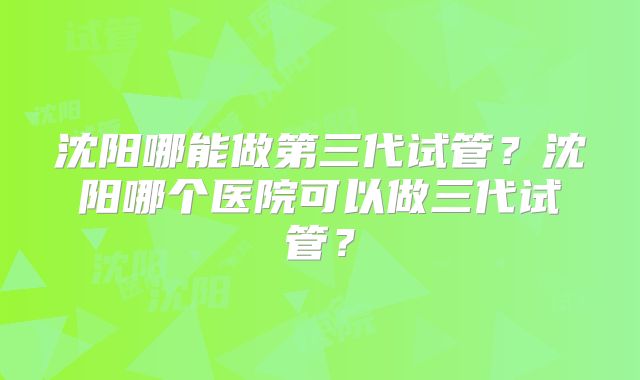 沈阳哪能做第三代试管？沈阳哪个医院可以做三代试管？