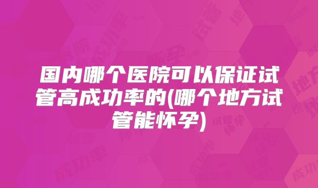 国内哪个医院可以保证试管高成功率的(哪个地方试管能怀孕)