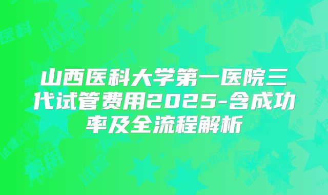 山西医科大学第一医院三代试管费用2025-含成功率及全流程解析