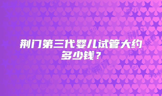 荆门第三代婴儿试管大约多少钱？