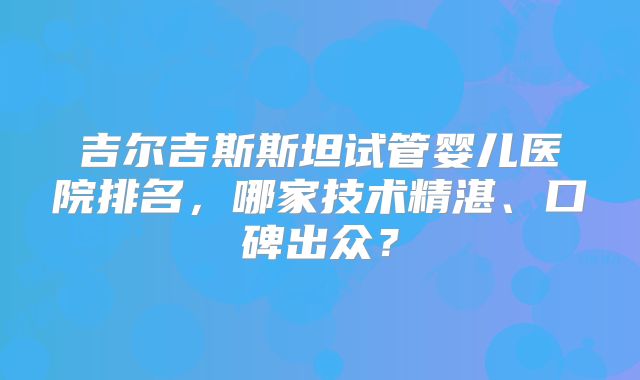 吉尔吉斯斯坦试管婴儿医院排名，哪家技术精湛、口碑出众？