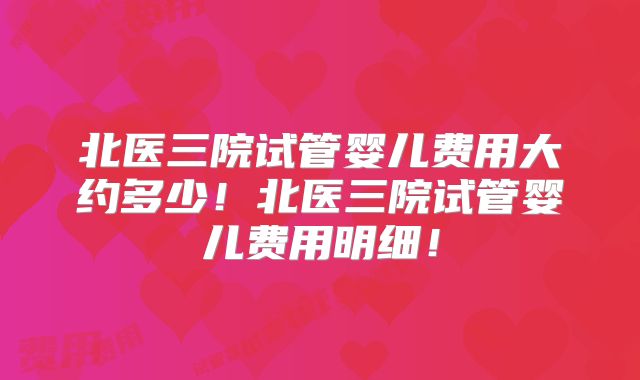北医三院试管婴儿费用大约多少！北医三院试管婴儿费用明细！