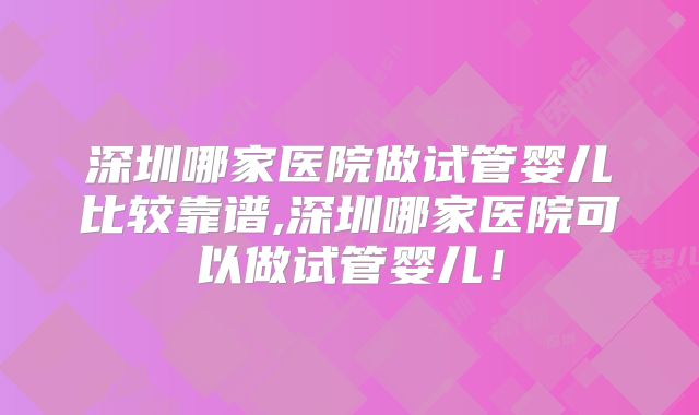 深圳哪家医院做试管婴儿比较靠谱,深圳哪家医院可以做试管婴儿！